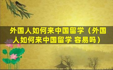 外国人如何来中国留学（外国人如何来中国留学 容易吗）
